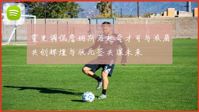 霍里调侃詹姆斯若赴奇才可与浓眉共创辉煌与状元签共谋未来