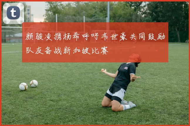 颜骏凌携杨希呼吁韦世豪共同鼓励队友备战新加坡比赛