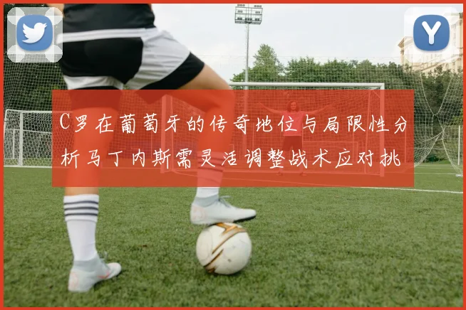 C罗在葡萄牙的传奇地位与局限性分析马丁内斯需灵活调整战术应对挑战