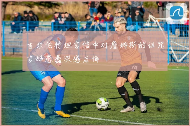 吉尔伯特坦言信中对詹姆斯的诅咒言辞愚蠢深感后悔