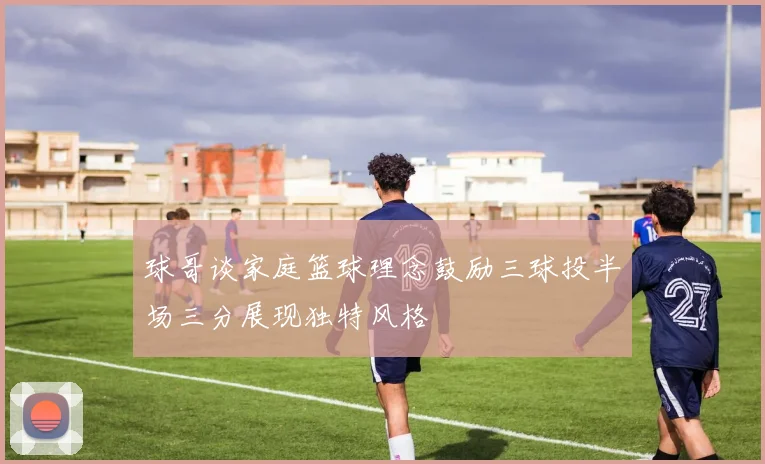 球哥谈家庭篮球理念鼓励三球投半场三分展现独特风格