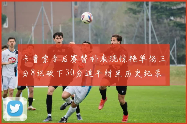 卡鲁索季后赛替补表现惊艳单场三分8记砍下30分追平特里历史纪录