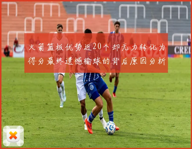 火箭篮板优势近20个却无力转化为得分最终遗憾输球的背后原因分析