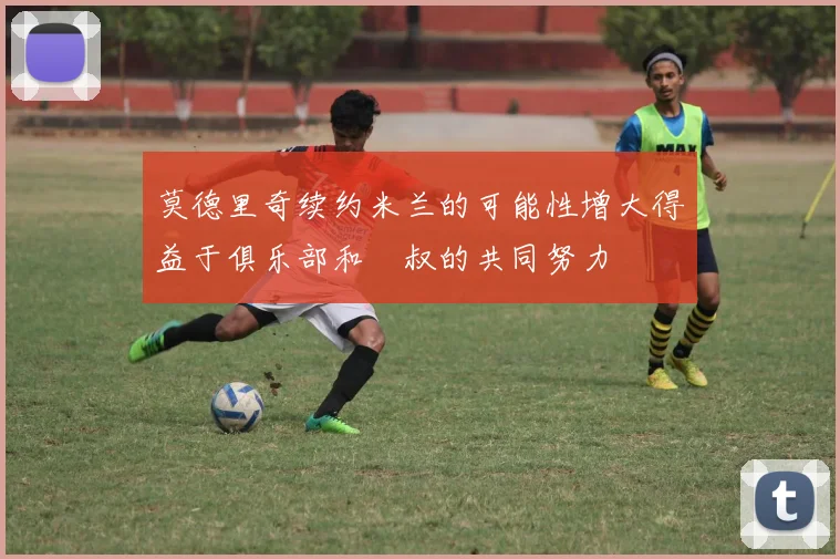 莫德里奇续约米兰的可能性增大得益于俱乐部和囧叔的共同努力