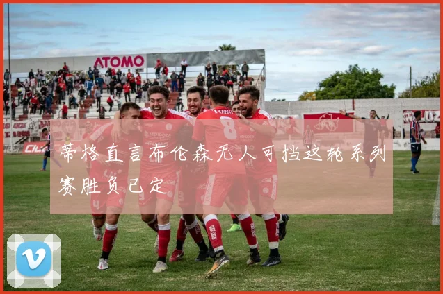 蒂格直言布伦森无人可挡这轮系列赛胜负已定