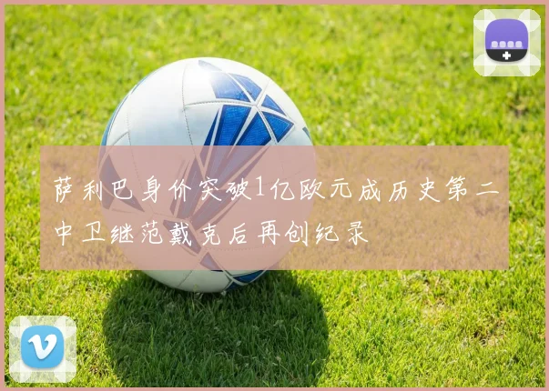 萨利巴身价突破1亿欧元成历史第二中卫继范戴克后再创纪录
