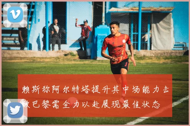 赖斯称阿尔特塔提升其中场能力击败巴黎需全力以赴展现最佳状态