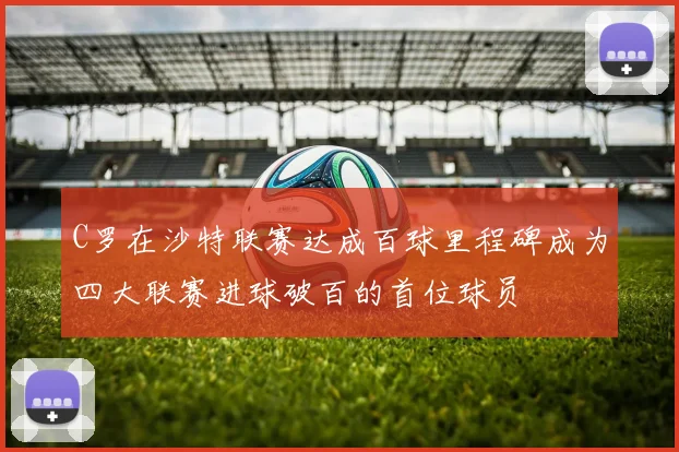 C罗在沙特联赛达成百球里程碑成为四大联赛进球破百的首位球员