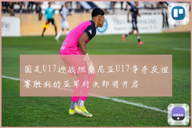 国足U17迎战坦桑尼亚U17争夺友谊赛胜利的亚军对决即将开启