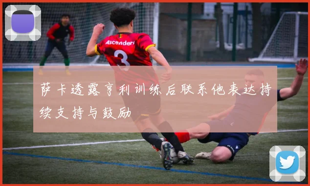 萨卡透露亨利训练后联系他表达持续支持与鼓励
