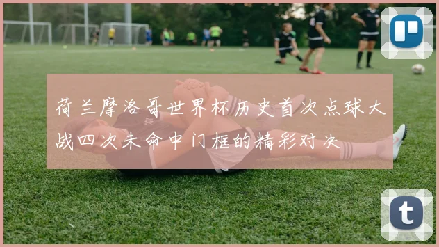 荷兰摩洛哥世界杯历史首次点球大战四次未命中门框的精彩对决